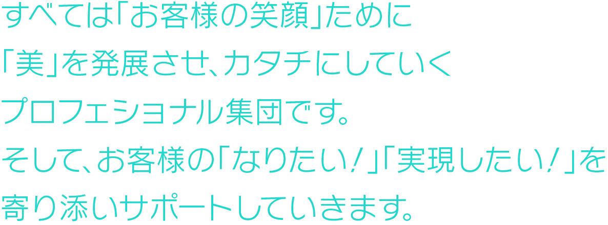 すべては「お客様が笑顔になる」ために
「美」を発展させ、カタチにしていくプロフェショナル集団です。
そして、お客様の「なりたい！」「実現したい！」を寄り添いサポートしていきます。