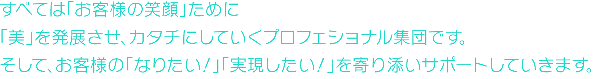 すべては「お客様が笑顔になる」ために
「美」を発展させ、カタチにしていくプロフェショナル集団です。
そして、お客様の「なりたい！」「実現したい！」を寄り添いサポートしていきます。